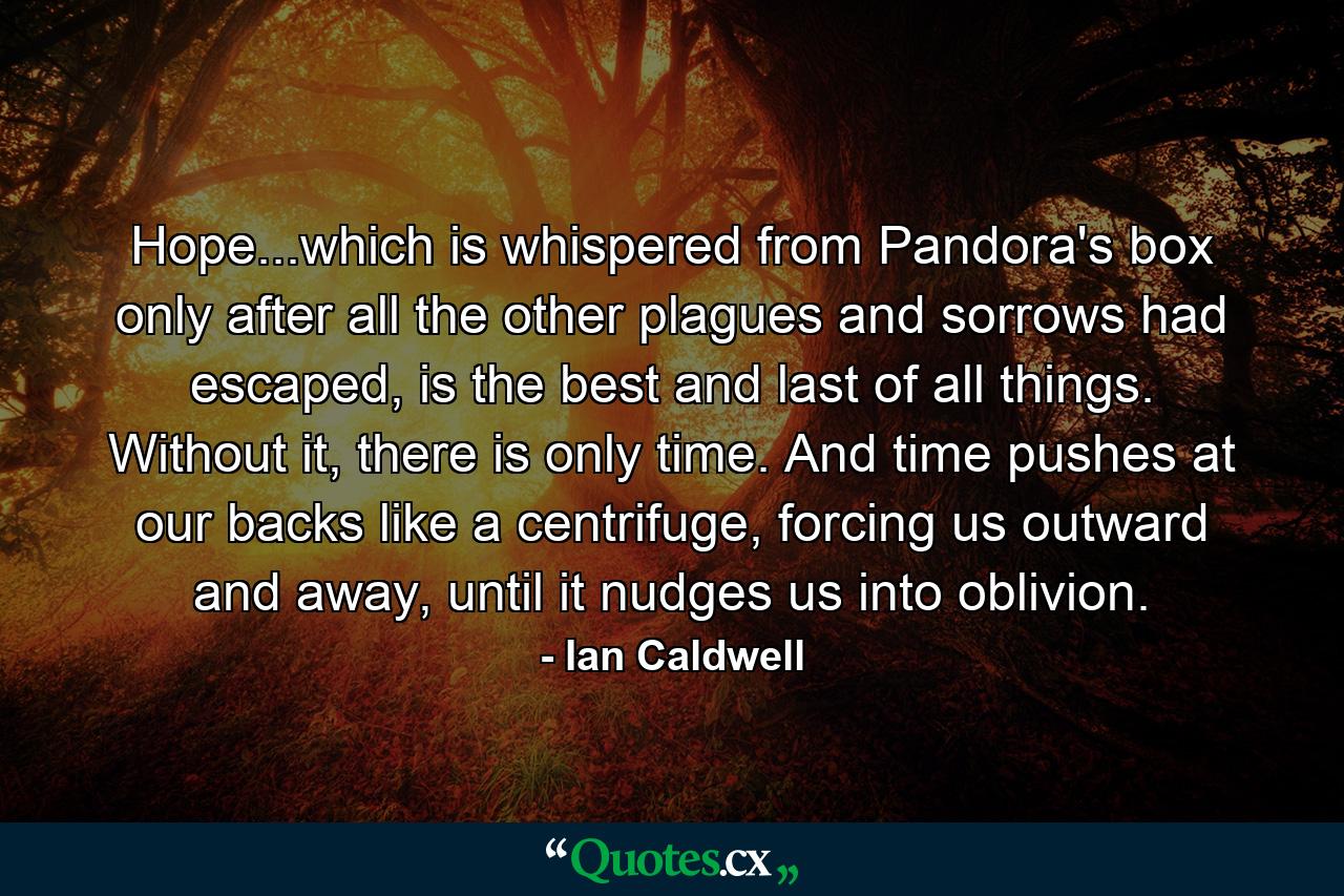 Hope...which is whispered from Pandora's box only after all the other plagues and sorrows had escaped, is the best and last of all things. Without it, there is only time. And time pushes at our backs like a centrifuge, forcing us outward and away, until it nudges us into oblivion. - Quote by Ian Caldwell