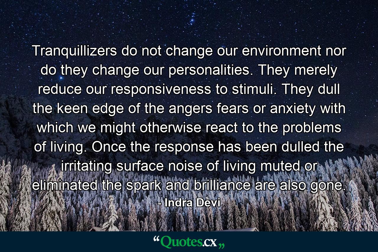 Tranquillizers do not change our environment  nor do they change our personalities. They merely reduce our responsiveness to stimuli. They dull the keen edge of the angers  fears  or anxiety with which we might otherwise react to the problems of living. Once the response has been dulled  the irritating surface noise of living muted or eliminated  the spark and brilliance are also gone. - Quote by Indra Devi