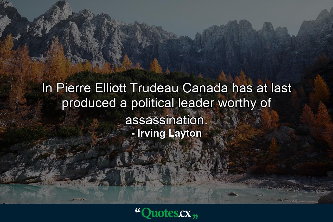 In Pierre Elliott Trudeau  Canada has at last produced a political leader worthy of assassination. - Quote by Irving Layton