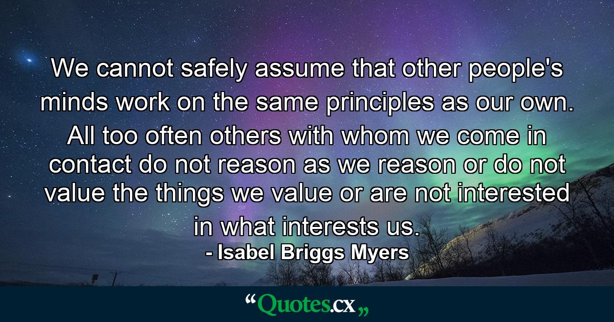 We cannot safely assume that other people's minds work on the same principles as our own. All too often  others with whom we come in contact do not reason as we reason  or do not value the things we value  or are not interested in what interests us. - Quote by Isabel Briggs Myers