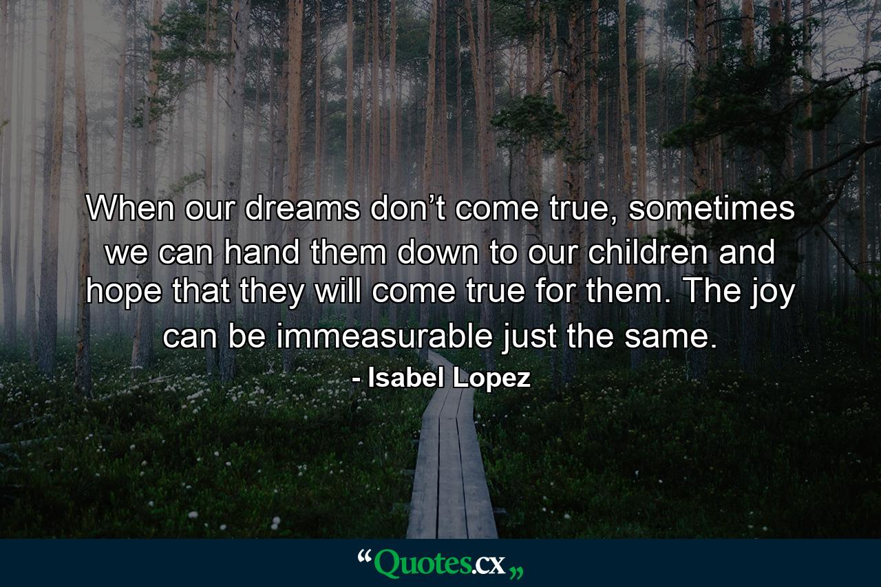 When our dreams don’t come true, sometimes we can hand them down to our children and hope that they will come true for them. The joy can be immeasurable just the same. - Quote by Isabel Lopez