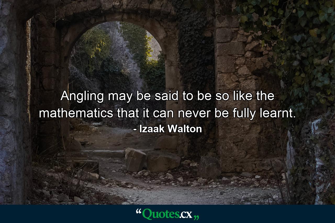 Angling may be said to be so like the mathematics that it can never be fully learnt. - Quote by Izaak Walton