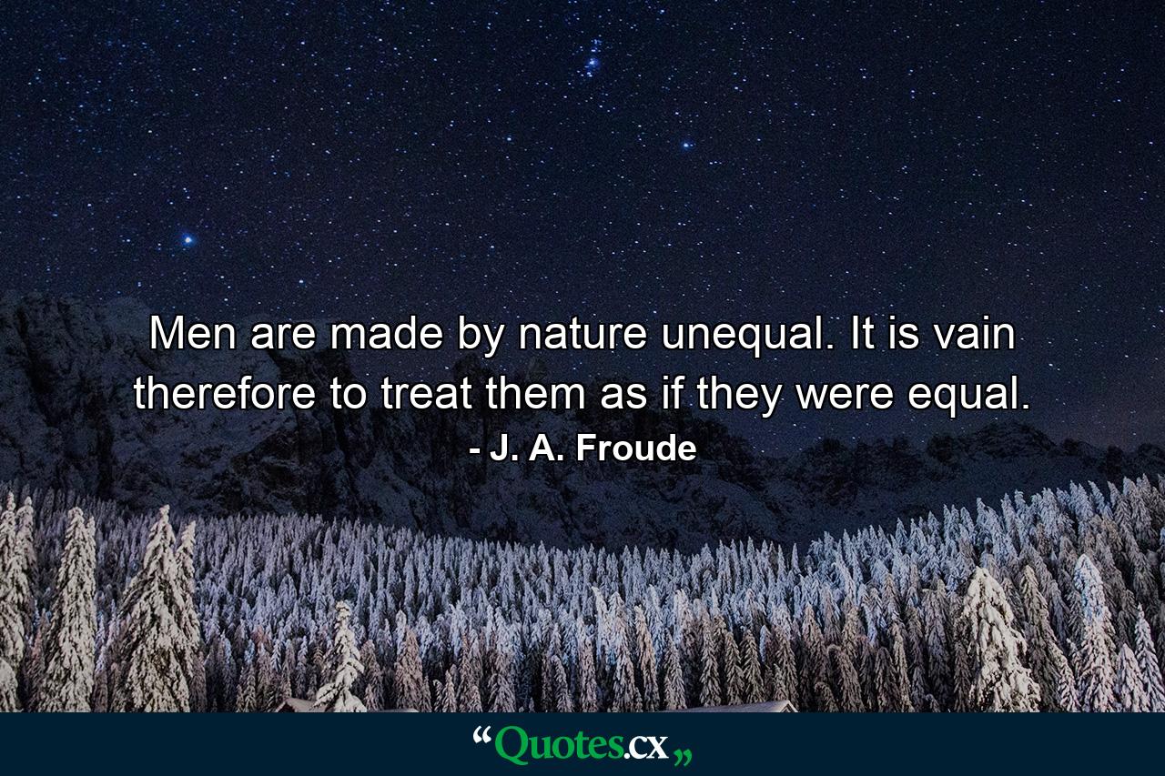 Men are made by nature unequal. It is vain  therefore  to treat them as if they were equal. - Quote by J. A. Froude