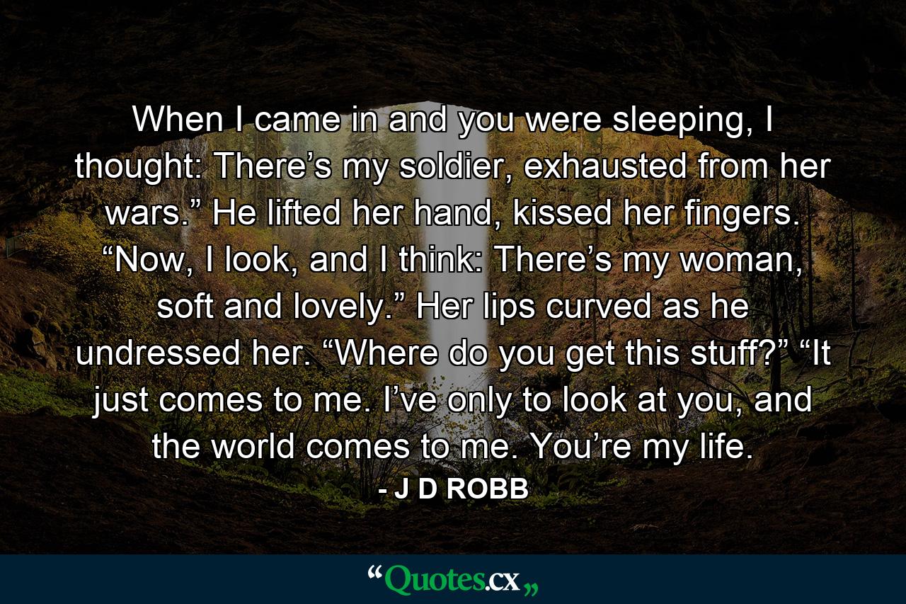 When I came in and you were sleeping, I thought: There’s my soldier, exhausted from her wars.” He lifted her hand, kissed her fingers. “Now, I look, and I think: There’s my woman, soft and lovely.” Her lips curved as he undressed her. “Where do you get this stuff?” “It just comes to me. I’ve only to look at you, and the world comes to me. You’re my life. - Quote by J D ROBB