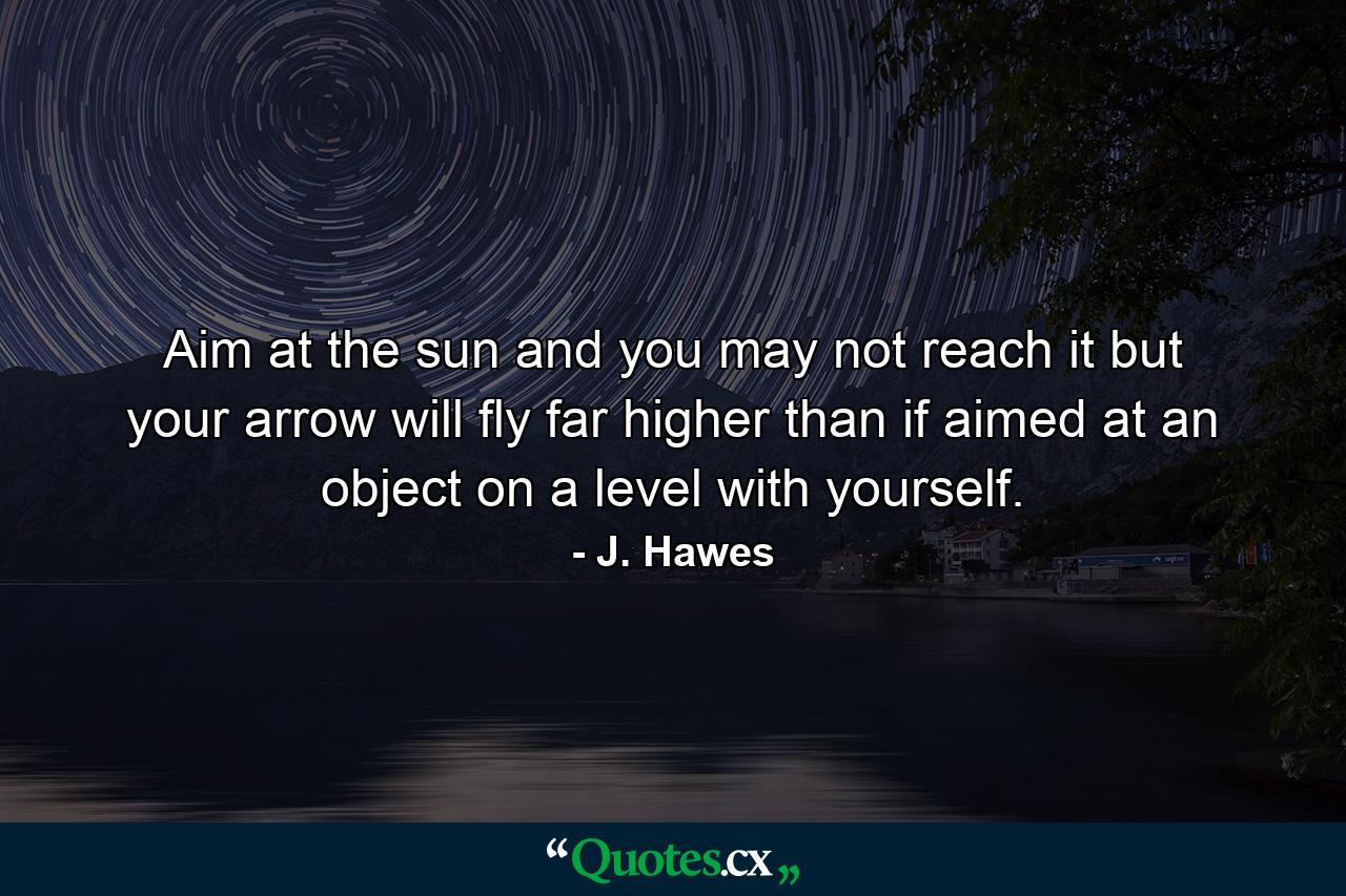 Aim at the sun  and you may not reach it  but your arrow will fly far higher than if aimed at an object on a level with yourself. - Quote by J. Hawes