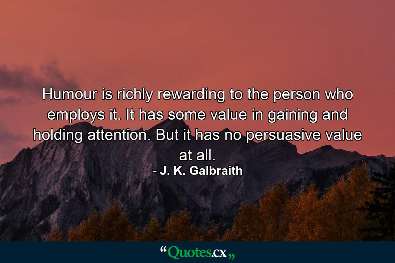 Humour is richly rewarding to the person who employs it. It has some value in gaining and holding attention. But it has no persuasive value at all. - Quote by J. K. Galbraith