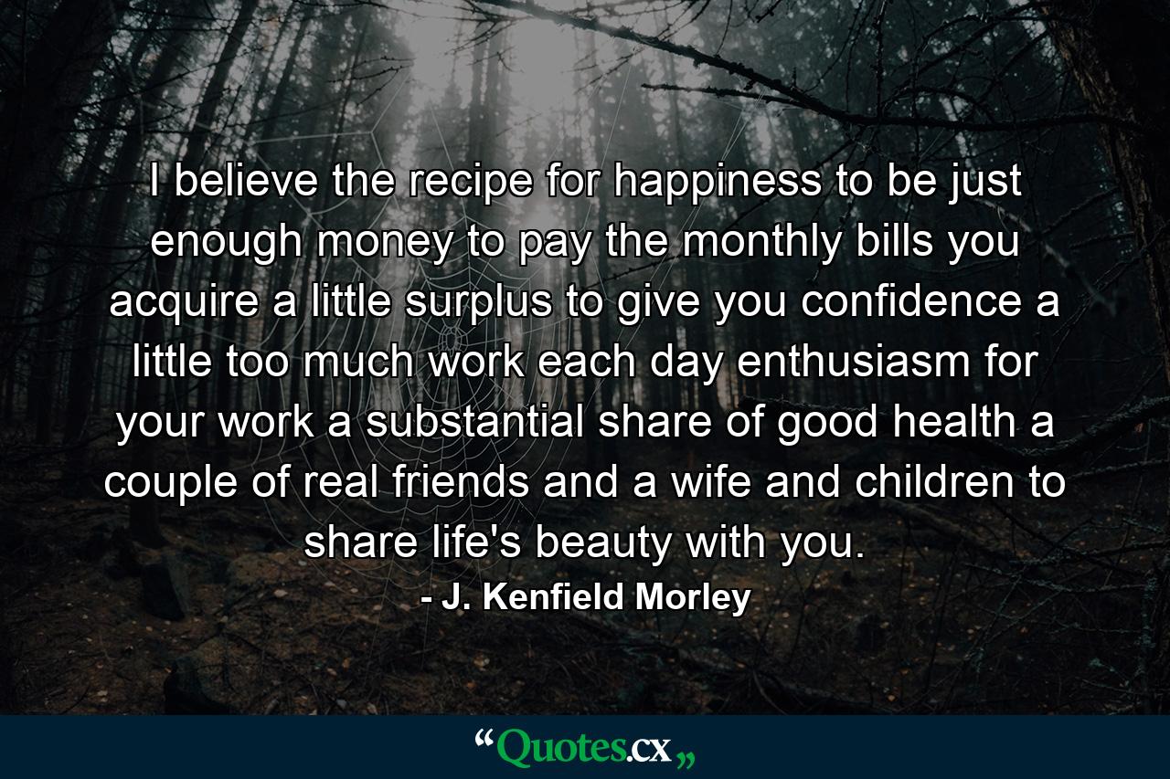 I believe the recipe for happiness to be just enough money to pay the monthly bills you acquire  a little surplus to give you confidence  a little too much work each day  enthusiasm for your work  a substantial share of good health  a couple of real friends and a wife and children to share life's beauty with you. - Quote by J. Kenfield Morley