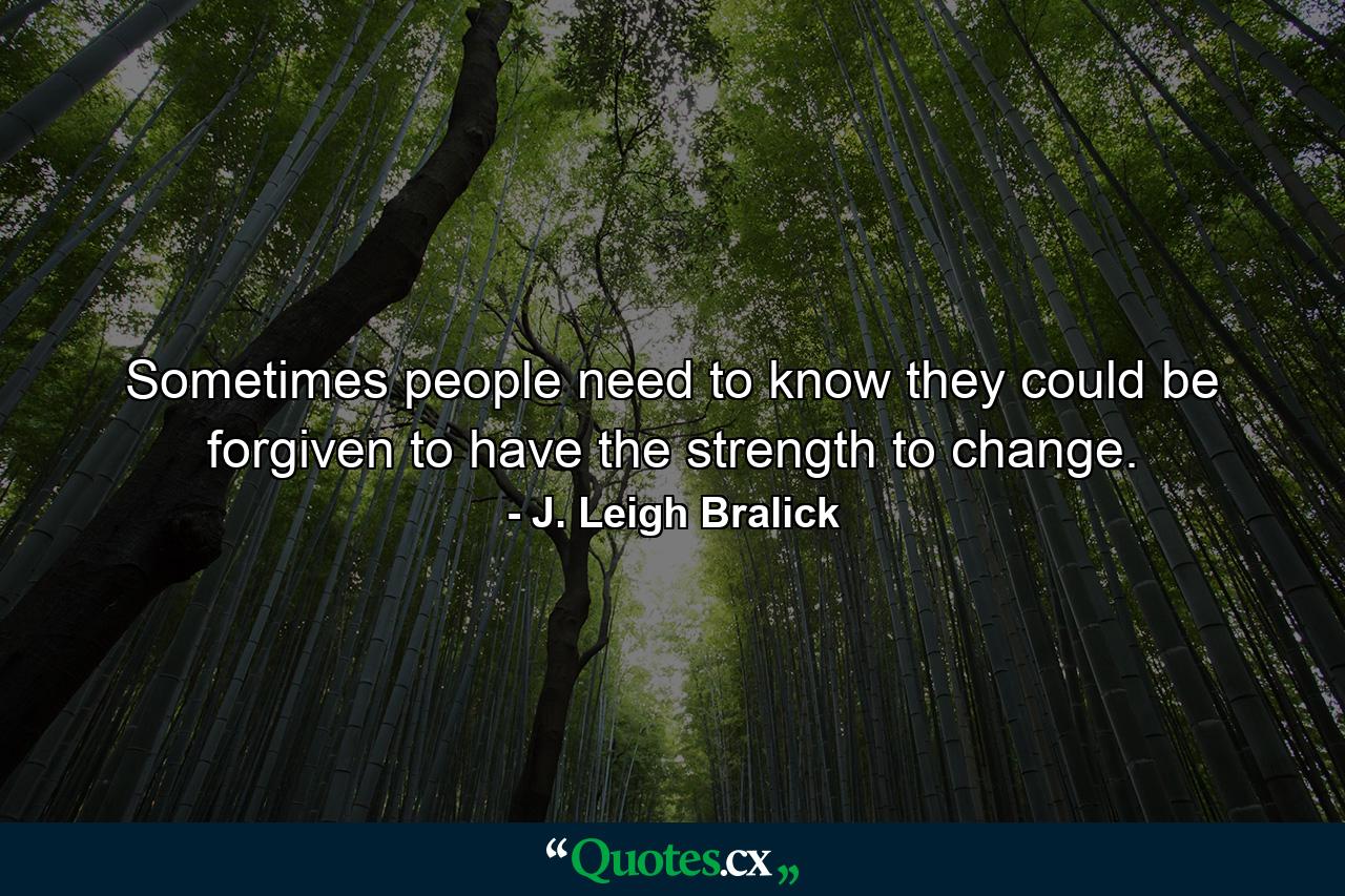 Sometimes people need to know they could be forgiven to have the strength to change. - Quote by J. Leigh Bralick