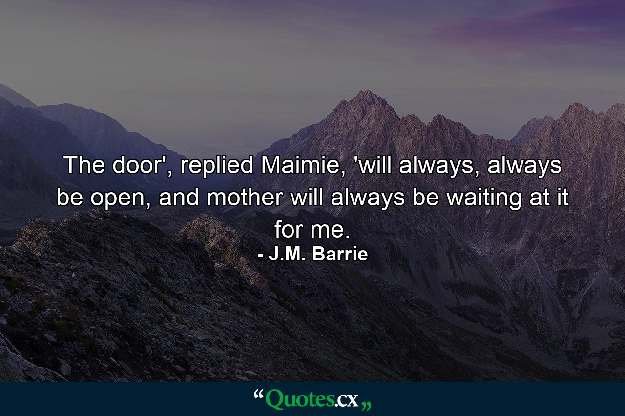 The door', replied Maimie, 'will always, always be open, and mother will always be waiting at it for me. - Quote by J.M. Barrie