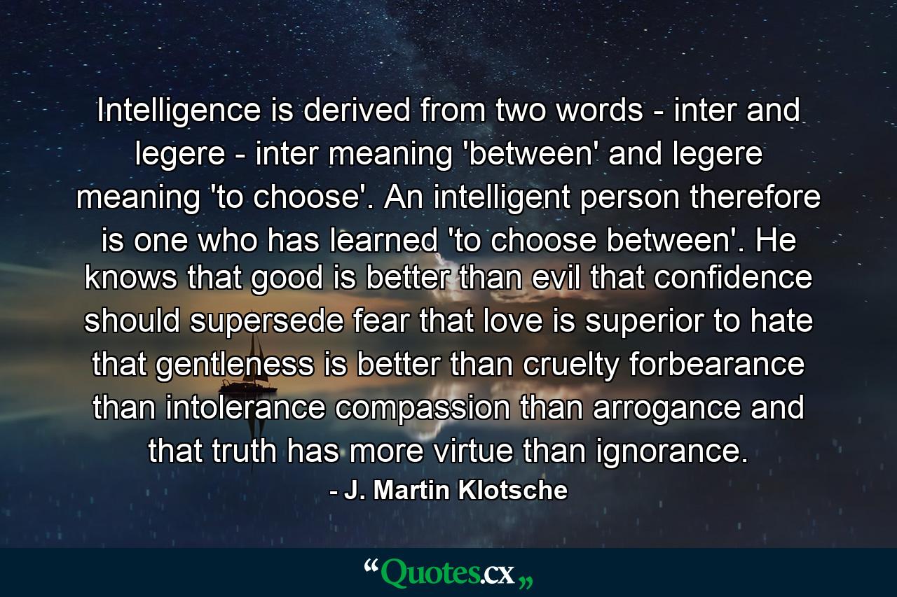 Intelligence is derived from two words - inter and legere - inter meaning 'between' and legere meaning 'to choose'. An intelligent person  therefore  is one who has learned 'to choose between'. He knows that good is better than evil  that confidence should supersede fear  that love is superior to hate  that gentleness is better than cruelty  forbearance than intolerance  compassion than arrogance  and that truth has more virtue than ignorance. - Quote by J. Martin Klotsche