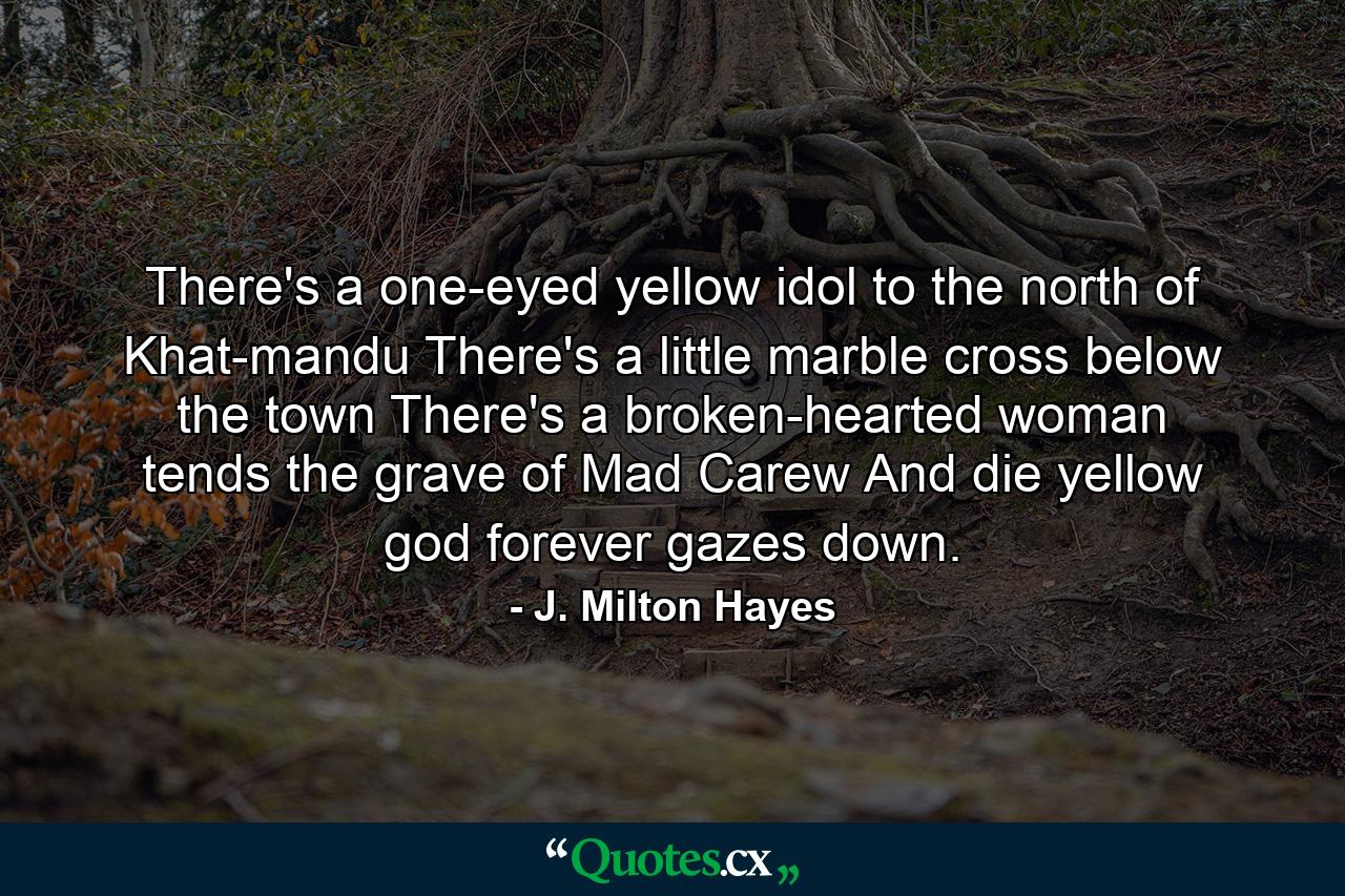 There's a one-eyed yellow idol to the north of Khat-mandu  There's a little marble cross below the town  There's a broken-hearted woman tends the grave of Mad Carew  And die yellow god forever gazes down. - Quote by J. Milton Hayes