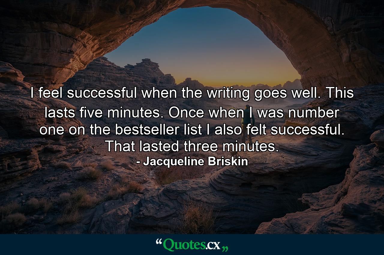 I feel successful when the writing goes well. This lasts five minutes. Once  when I was number one on the bestseller list  I also felt successful. That lasted three minutes. - Quote by Jacqueline Briskin