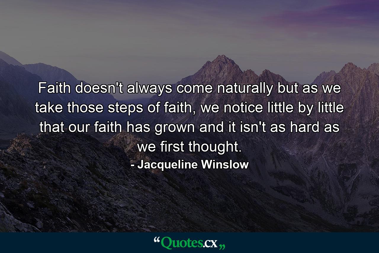 Faith doesn't always come naturally but as we take those steps of faith, we notice little by little that our faith has grown and it isn't as hard as we first thought. - Quote by Jacqueline Winslow