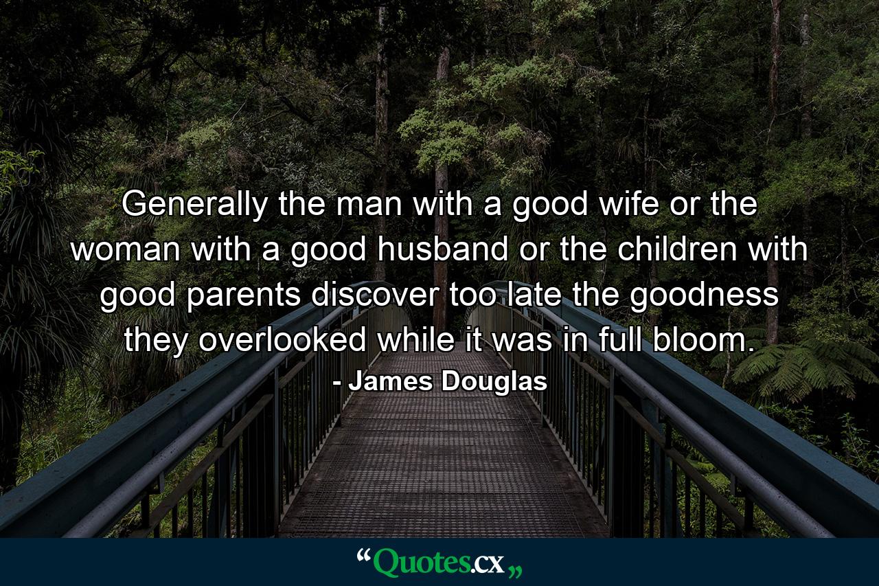 Generally the man with a good wife  or the woman with a good husband  or the children with good parents discover too late the goodness they overlooked while it was in full bloom. - Quote by James Douglas