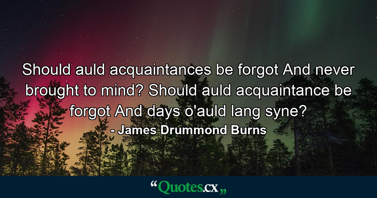 Should auld acquaintances be forgot  And never brought to mind? Should auld acquaintance be forgot  And days o'auld lang syne? - Quote by James Drummond Burns