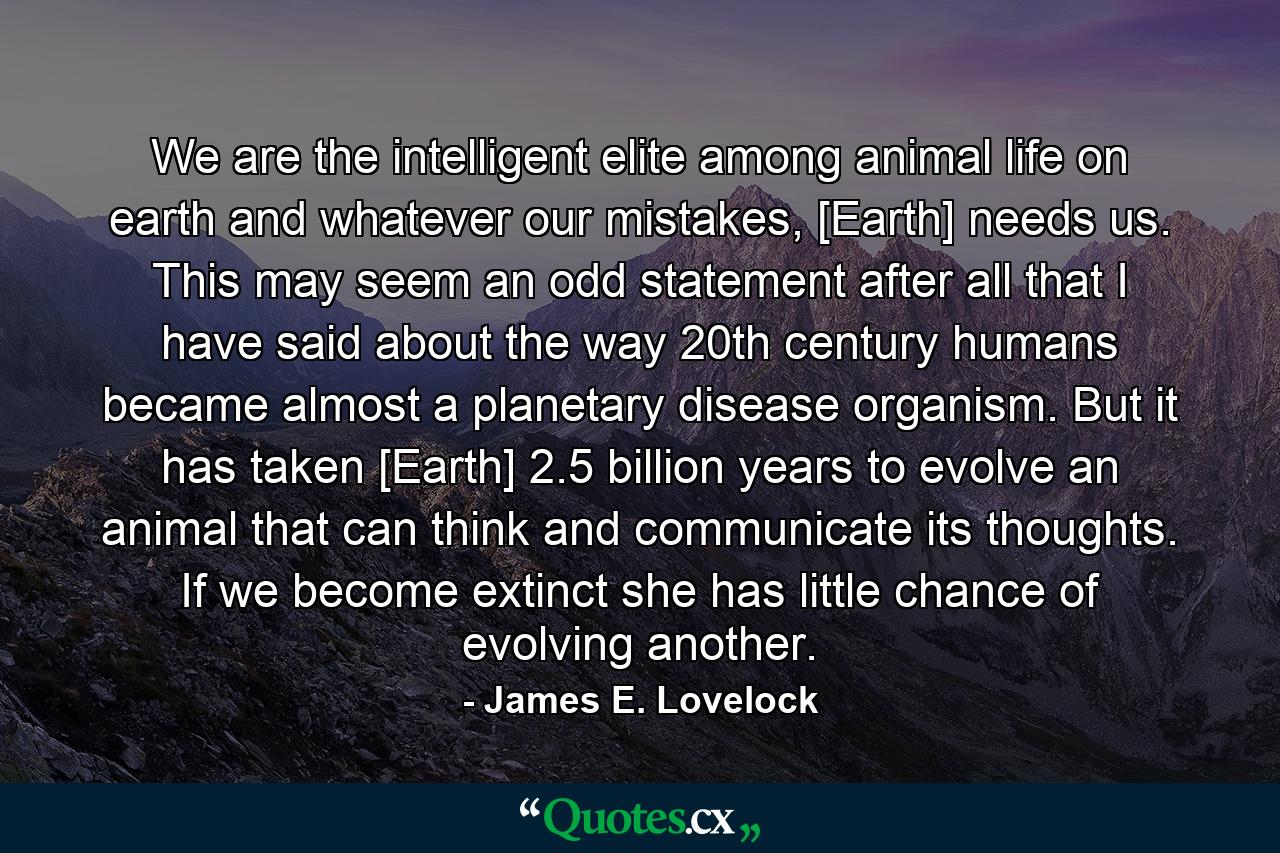 We are the intelligent elite among animal life on earth and whatever our mistakes, [Earth] needs us. This may seem an odd statement after all that I have said about the way 20th century humans became almost a planetary disease organism. But it has taken [Earth] 2.5 billion years to evolve an animal that can think and communicate its thoughts. If we become extinct she has little chance of evolving another. - Quote by James E. Lovelock