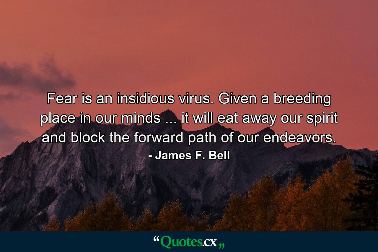 Fear is an insidious virus. Given a breeding place in our minds ... it will eat away our spirit and block the forward path of our endeavors. - Quote by James F. Bell