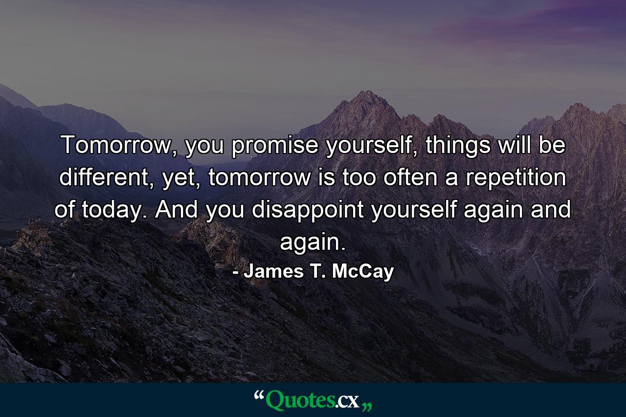 Tomorrow, you promise yourself, things will be different, yet, tomorrow is too often a repetition of today. And you disappoint yourself again and again. - Quote by James T. McCay