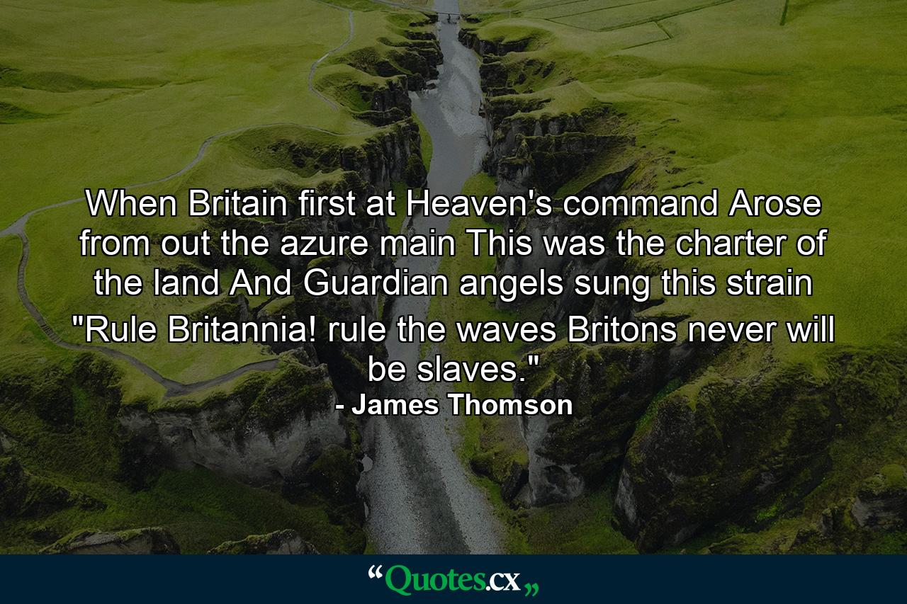 When Britain first at Heaven's command  Arose from out the azure main  This was the charter of the land  And Guardian angels sung this strain  