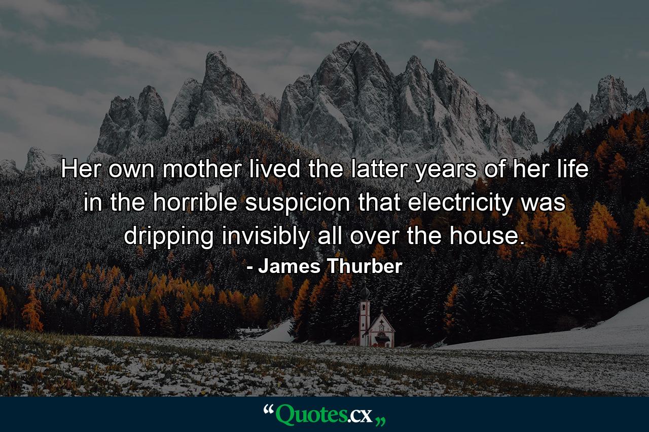 Her own mother lived the latter years of her life in the horrible suspicion that electricity was dripping invisibly all over the house. - Quote by James Thurber