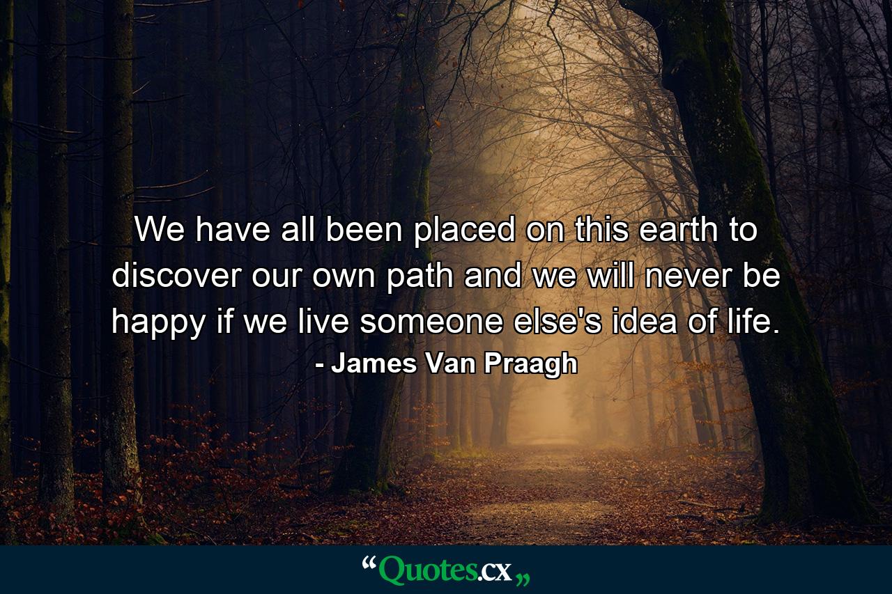 We have all been placed on this earth to discover our own path  and we will never be happy if we live someone else's idea of life. - Quote by James Van Praagh