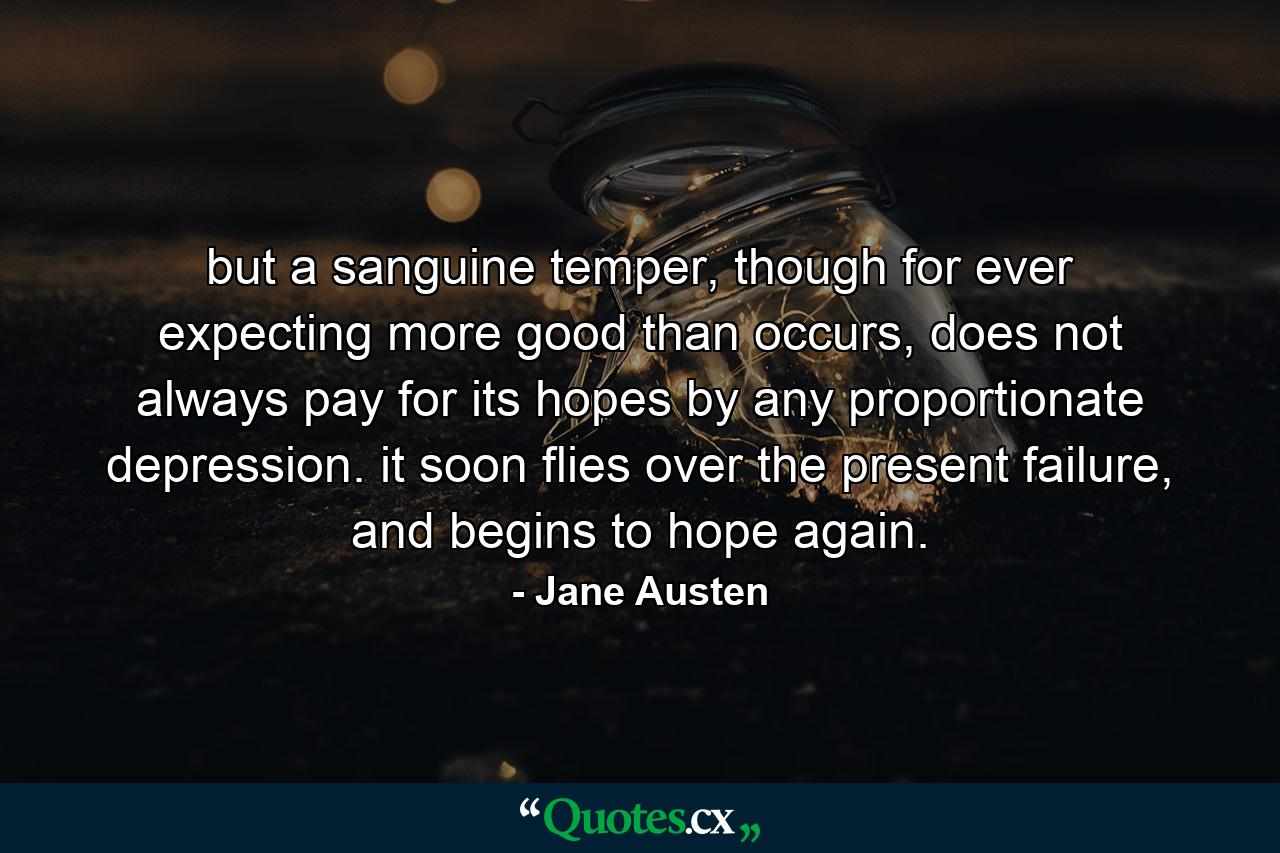 but a sanguine temper, though for ever expecting more good than occurs, does not always pay for its hopes by any proportionate depression. it soon flies over the present failure, and begins to hope again. - Quote by Jane Austen