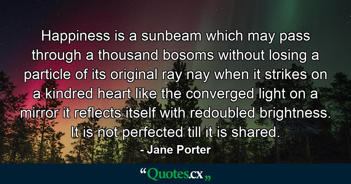 Happiness is a sunbeam which may pass through a thousand bosoms without losing a particle of its original ray  nay  when it strikes on a kindred heart  like the converged light on a mirror  it reflects itself with redoubled brightness. It is not perfected till it is shared. - Quote by Jane Porter