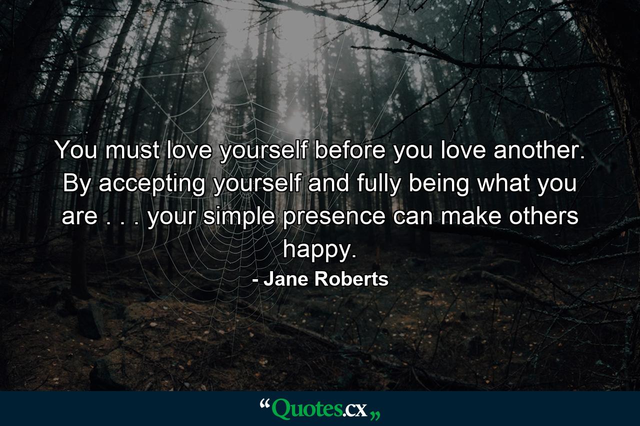 You must love yourself before you love another. By accepting yourself and fully being what you are . . . your simple presence can make others happy. - Quote by Jane Roberts