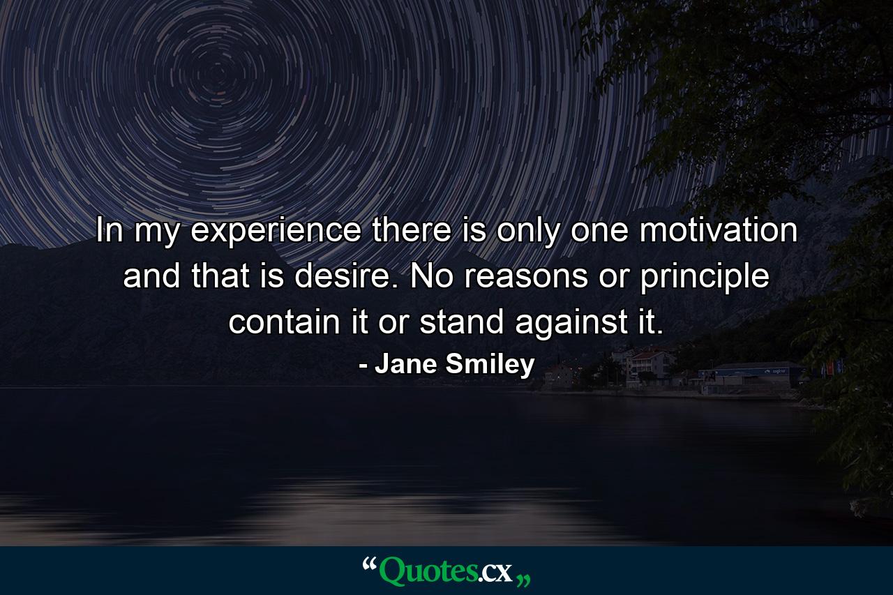 In my experience  there is only one motivation  and that is desire. No reasons or principle contain it or stand against it. - Quote by Jane Smiley