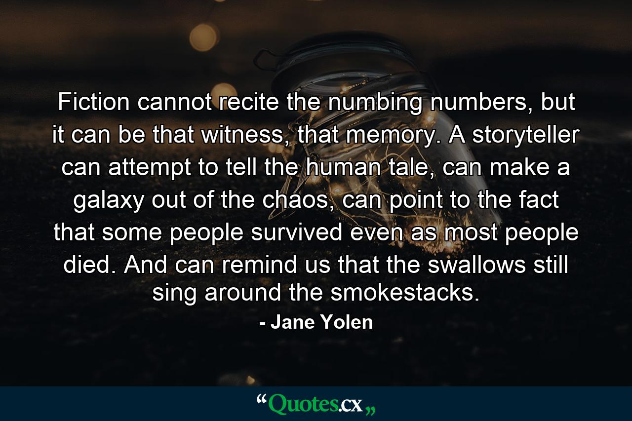 Fiction cannot recite the numbing numbers, but it can be that witness, that memory. A storyteller can attempt to tell the human tale, can make a galaxy out of the chaos, can point to the fact that some people survived even as most people died. And can remind us that the swallows still sing around the smokestacks. - Quote by Jane Yolen