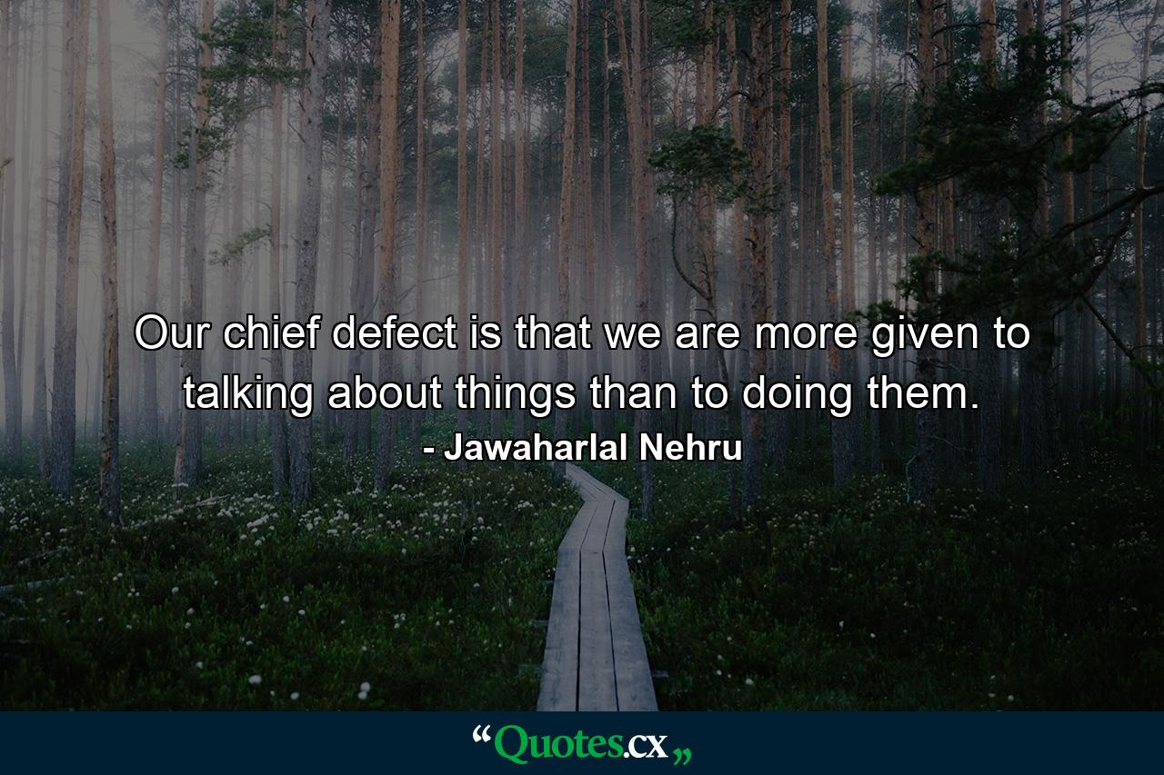 Our chief defect is that we are more given to talking about things than to doing them. - Quote by Jawaharlal Nehru