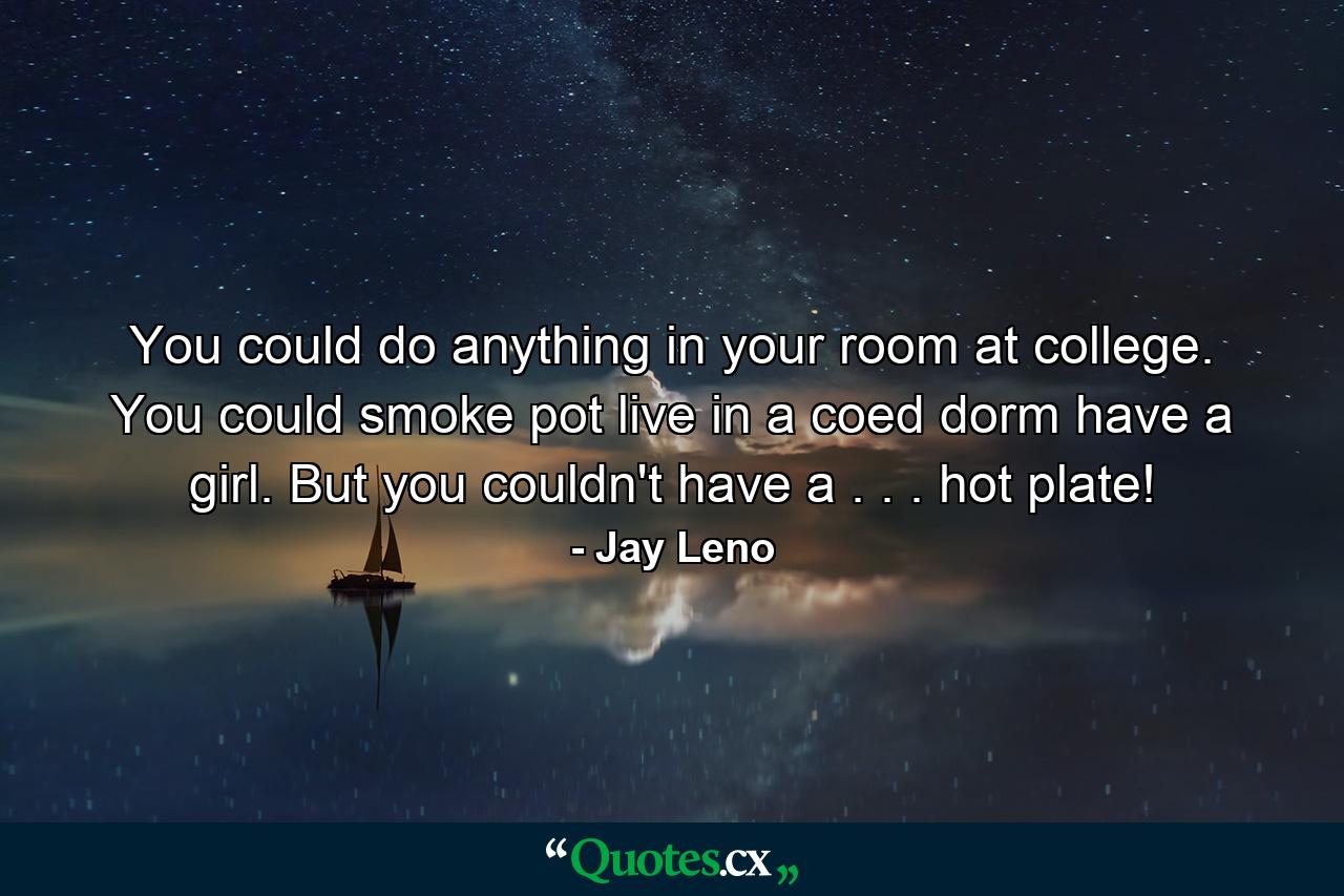 You could do anything in your room at college. You could smoke pot  live in a coed dorm  have a girl. But you couldn't have a . . . hot plate! - Quote by Jay Leno