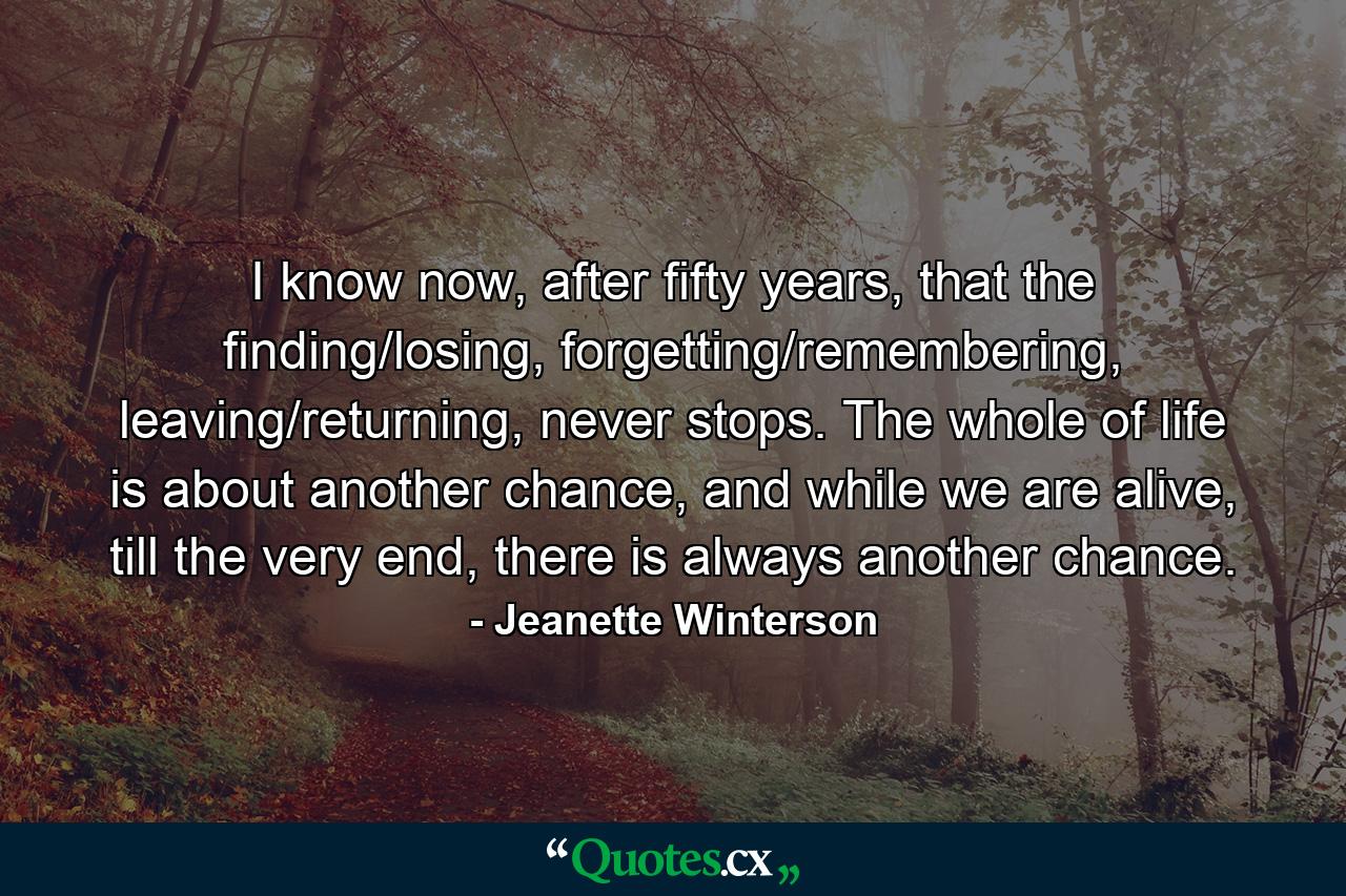 I know now, after fifty years, that the finding/losing, forgetting/remembering, leaving/returning, never stops. The whole of life is about another chance, and while we are alive, till the very end, there is always another chance. - Quote by Jeanette Winterson