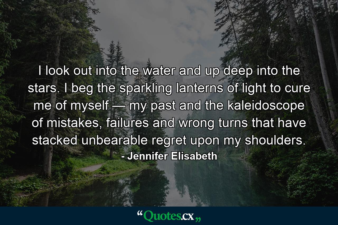 I look out into the water and up deep into the stars. I beg the sparkling lanterns of light to cure me of myself — my past and the kaleidoscope of mistakes, failures and wrong turns that have stacked unbearable regret upon my shoulders. - Quote by Jennifer Elisabeth