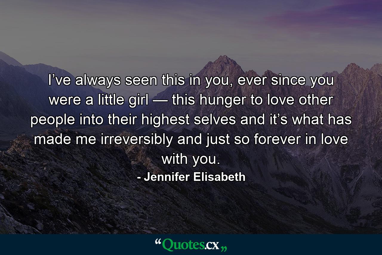 I’ve always seen this in you, ever since you were a little girl — this hunger to love other people into their highest selves and it’s what has made me irreversibly and just so forever in love with you. - Quote by Jennifer Elisabeth