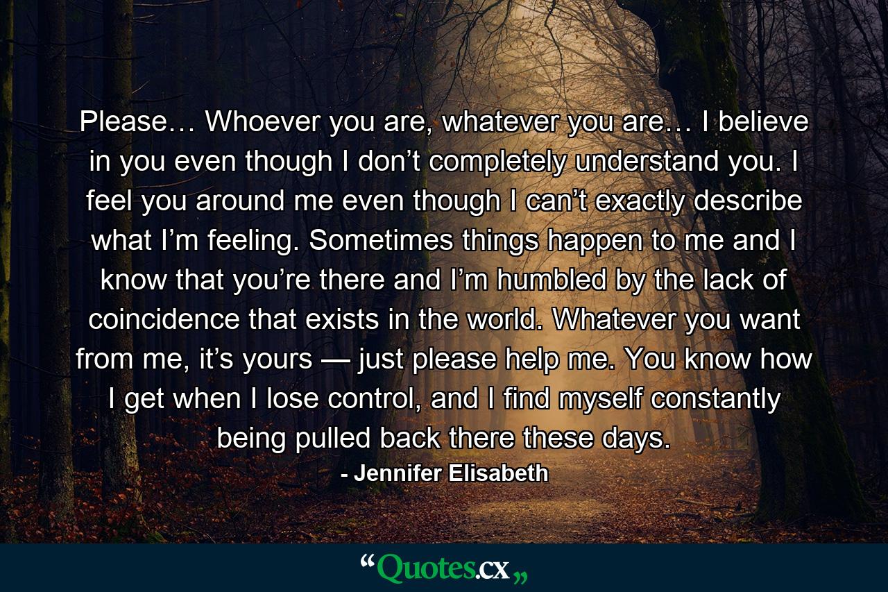 Please… Whoever you are, whatever you are… I believe in you even though I don’t completely understand you. I feel you around me even though I can’t exactly describe what I’m feeling. Sometimes things happen to me and I know that you’re there and I’m humbled by the lack of coincidence that exists in the world. Whatever you want from me, it’s yours — just please help me. You know how I get when I lose control, and I find myself constantly being pulled back there these days. - Quote by Jennifer Elisabeth