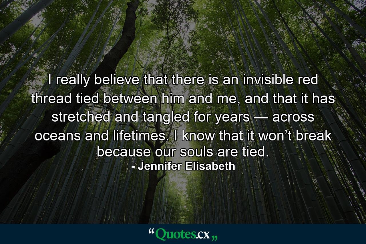 I really believe that there is an invisible red thread tied between him and me, and that it has stretched and tangled for years — across oceans and lifetimes. I know that it won’t break because our souls are tied. - Quote by Jennifer Elisabeth