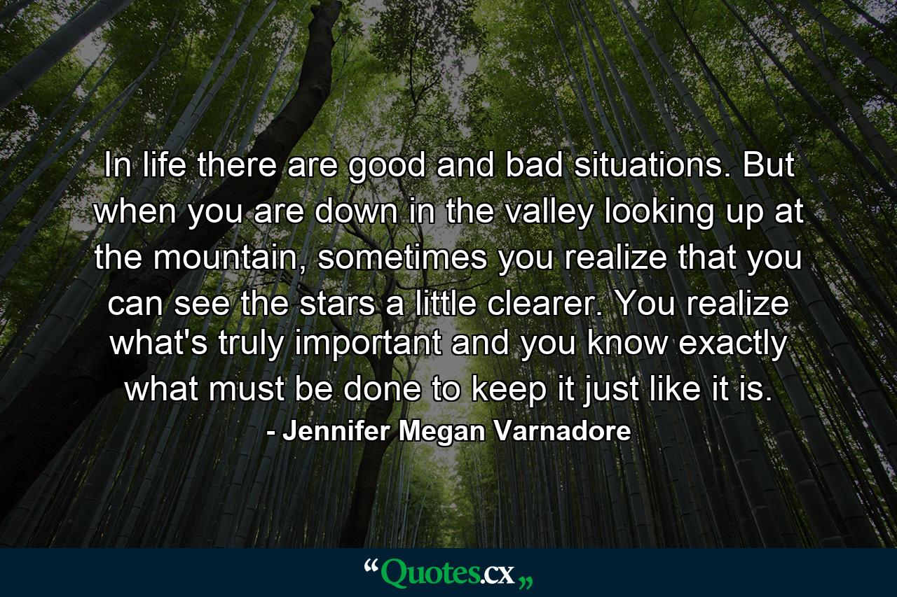 In life there are good and bad situations. But when you are down in the valley looking up at the mountain, sometimes you realize that you can see the stars a little clearer. You realize what's truly important and you know exactly what must be done to keep it just like it is. - Quote by Jennifer Megan Varnadore