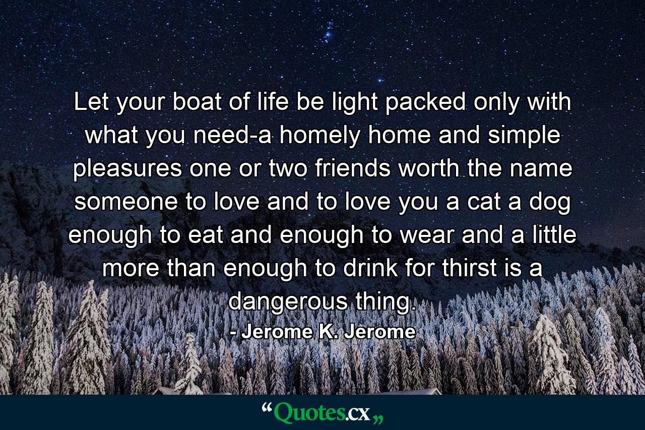 Let your boat of life be light  packed only with what you need-a homely home and simple pleasures  one or two friends worth the name  someone to love and to love you  a cat  a dog  enough to eat and enough to wear  and a little more than enough to drink  for thirst is a dangerous thing. - Quote by Jerome K. Jerome