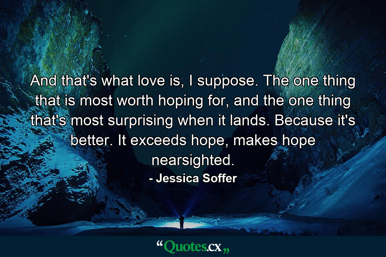 And that's what love is, I suppose. The one thing that is most worth hoping for, and the one thing that's most surprising when it lands. Because it's better. It exceeds hope, makes hope nearsighted. - Quote by Jessica Soffer