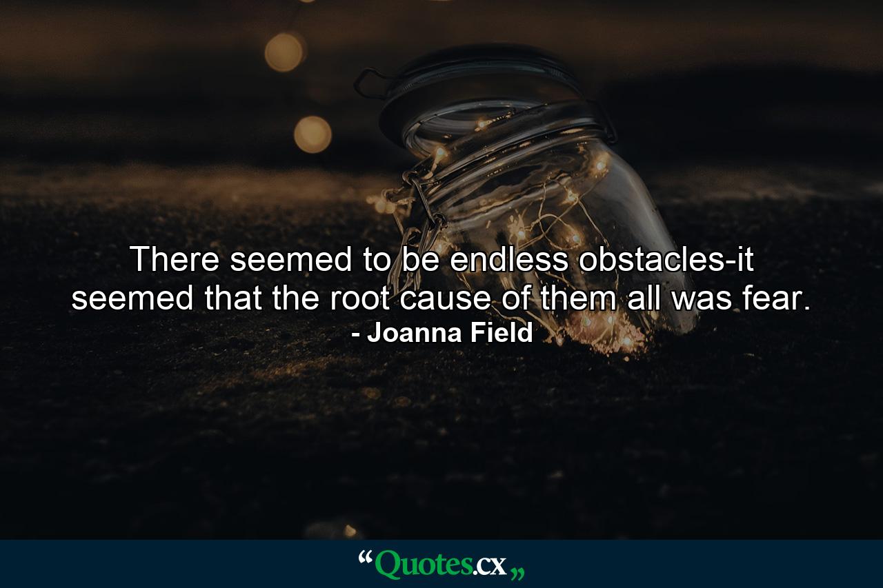 There seemed to be endless obstacles-it seemed that the root cause of them all was fear. - Quote by Joanna Field