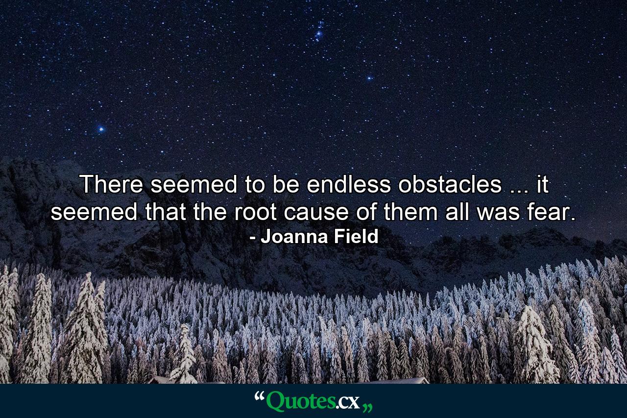 There seemed to be endless obstacles ... it seemed that the root cause of them all was fear. - Quote by Joanna Field