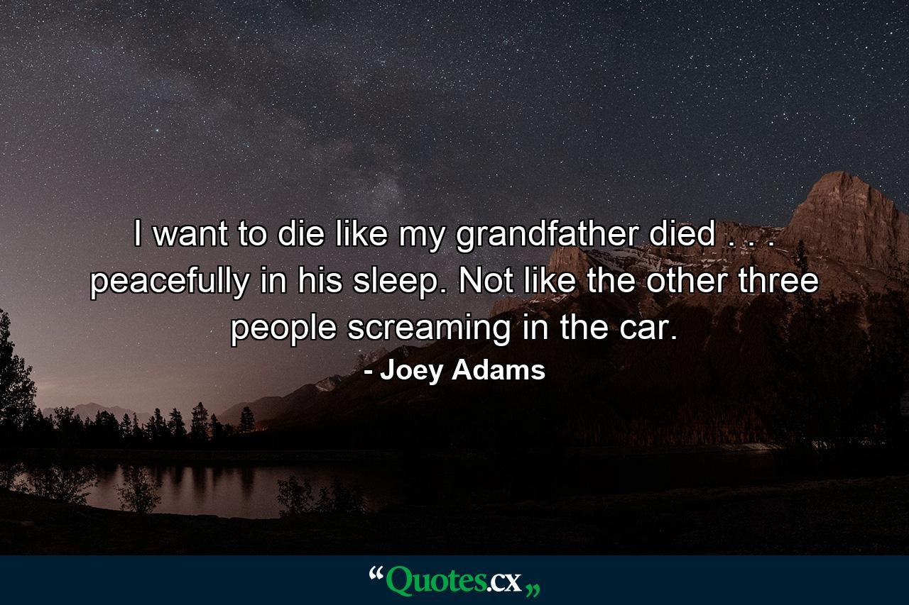 I want to die like my grandfather died . . . peacefully in his sleep. Not like the other three people screaming in the car. - Quote by Joey Adams