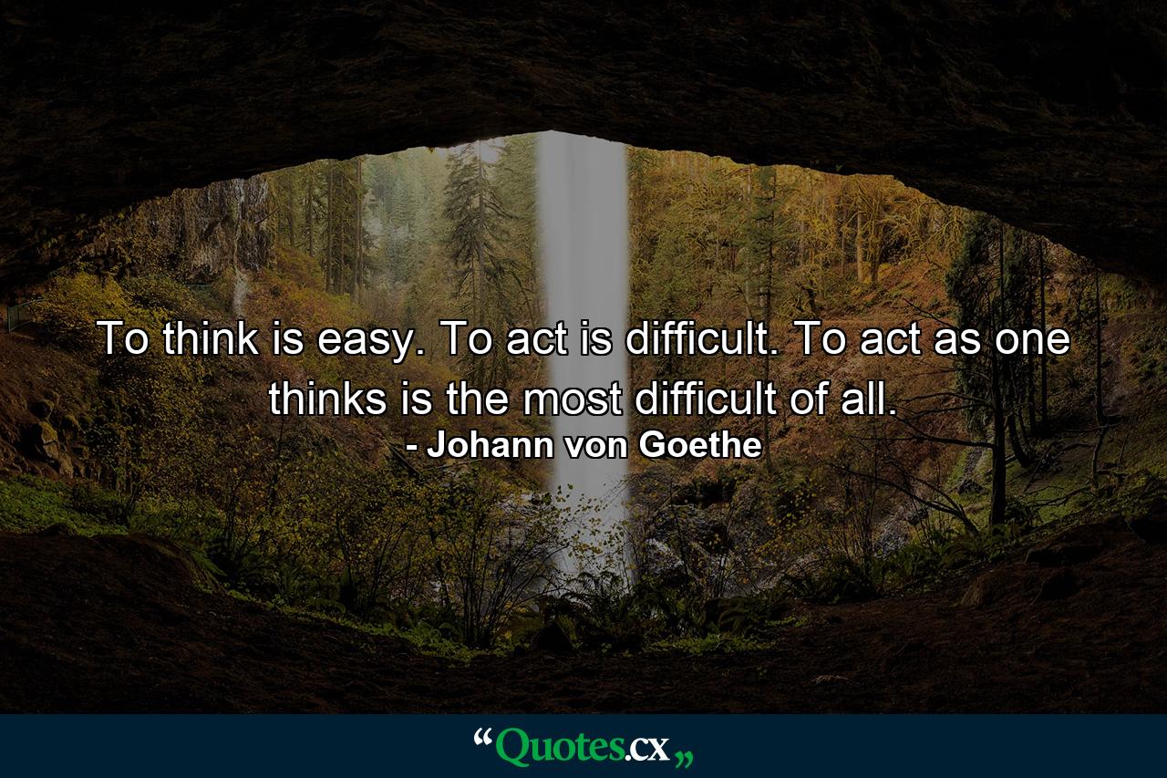 To think is easy. To act is difficult. To act as one thinks is the most difficult of all. - Quote by Johann von Goethe