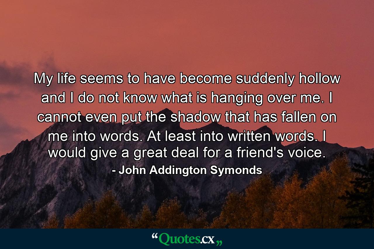 My life seems to have become suddenly hollow  and I do not know what is hanging over me. I cannot even put the shadow that has fallen on me into words. At least into written words. I would give a great deal for a friend's voice. - Quote by John Addington Symonds