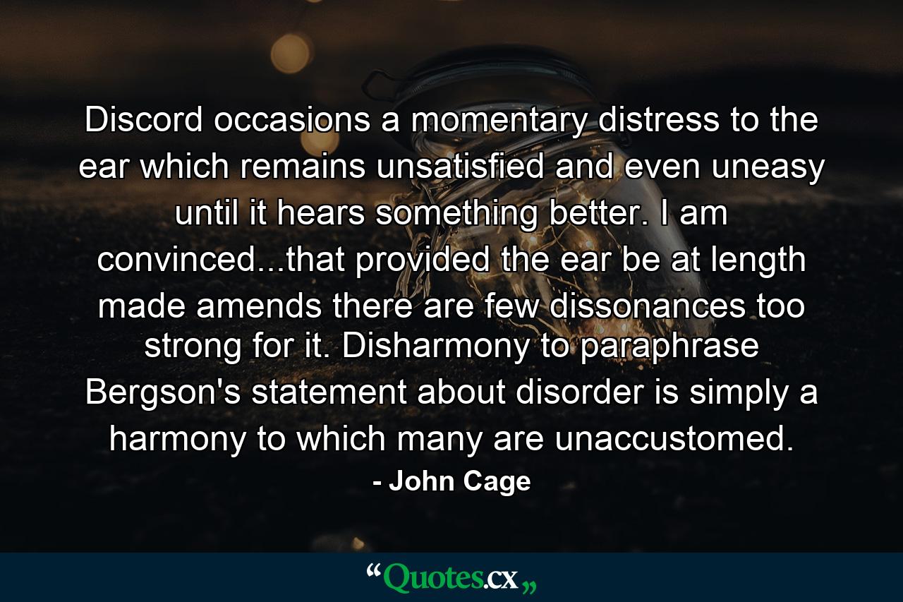 Discord occasions a momentary distress to the ear  which remains unsatisfied  and even uneasy  until it hears something better. I am convinced...that provided the ear be at length made amends  there are few dissonances too strong for it. Disharmony  to paraphrase Bergson's statement about disorder  is simply a harmony to which many are unaccustomed. - Quote by John Cage