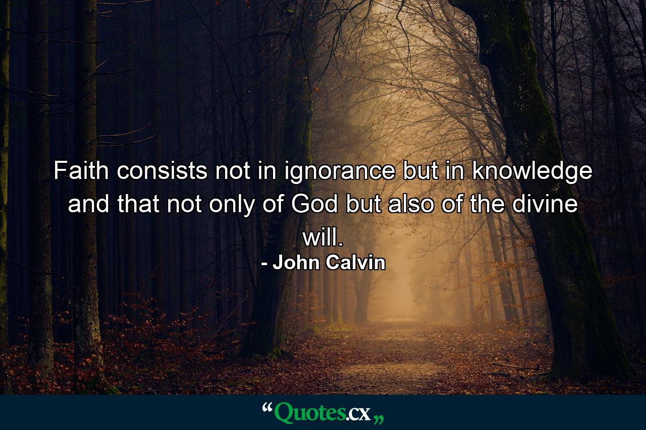 Faith consists  not in ignorance  but in knowledge  and that  not only of God  but also of the divine will. - Quote by John Calvin