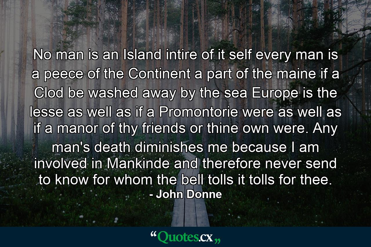 No man is an Island intire of it self  every man is a peece of the Continent  a part of the maine  if a Clod be washed away by the sea  Europe is the lesse  as well as if a Promontorie were  as well as if a manor of thy friends or thine own were. Any man's death diminishes me because I am involved in Mankinde  and therefore never send to know for whom the bell tolls  it tolls for thee. - Quote by John Donne