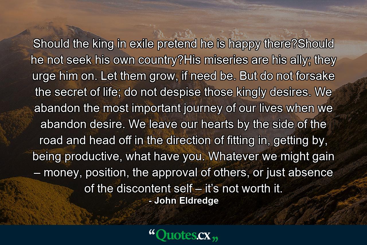 Should the king in exile pretend he is happy there?Should he not seek his own country?His miseries are his ally; they urge him on. Let them grow, if need be. But do not forsake the secret of life; do not despise those kingly desires. We abandon the most important journey of our lives when we abandon desire. We leave our hearts by the side of the road and head off in the direction of fitting in, getting by, being productive, what have you. Whatever we might gain – money, position, the approval of others, or just absence of the discontent self – it’s not worth it. - Quote by John Eldredge