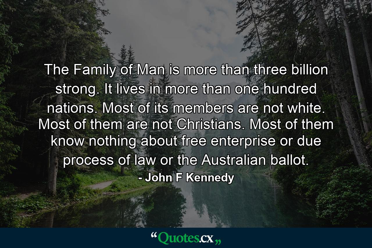 The Family of Man is more than three billion strong. It lives in more than one hundred nations. Most of its members are not white. Most of them are not Christians. Most of them know nothing about free enterprise  or due process of law  or the Australian ballot. - Quote by John F Kennedy